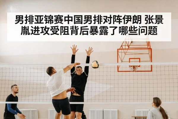 男排亚锦赛中国男排对阵伊朗 张景胤进攻受阻背后暴露了哪些问题 - kaiyun