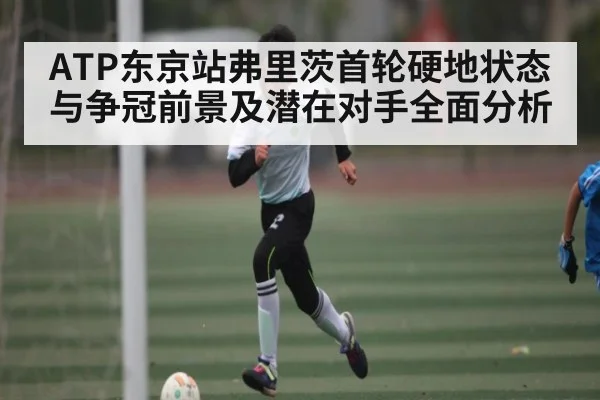 ATP东京站弗里茨首轮硬地状态与争冠前景及潜在对手全面分析（kaiyun）